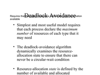 Deadlock Avoidance
Requires that the system has some additional a priori information
available

  • Simplest and most useful model requires
    that each process declare the maximum
    number of resources of each type that it
    may need

  • The deadlock-avoidance algorithm
    dynamically examines the resource-
    allocation state to ensure that there can
    never be a circular-wait condition

  • Resource-allocation state is defined by the
    number of available and allocated
 