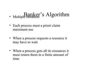 Banker’s
• Multiple instances     Algorithm
• Each process must a priori claim
  maximum use

• When a process requests a resource it
  may have to wait

• When a process gets all its resources it
  must return them in a finite amount of
  time
 