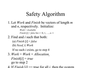 Safety Algorithm
1. Let Work and Finish be vectors of length m
   and n, respectively. Initialize:
         Work = Available
         Finish [i] = false for i = 0, 1, …, n- 1
2. Find and i such that both:
   (a) Finish [i] = false
   (b) Needi ≤ Work
   If no such i exists, go to step 4
3. Work = Work + Allocationi
   Finish[i] = true
   go to step 2
 