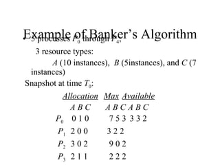 Example of Banker’s Algorithm
• 5 processes P0 through P4;
   3 resource types:
        A (10 instances), B (5instances), and C (7
  instances)
 Snapshot at time T0:
           Allocation Max Available
              ABC      ABCABC
         P0 0 1 0        753 332
          P1 2 0 0      322
          P2 3 0 2       902
          P3 2 1 1       222
 