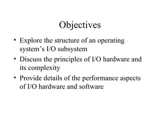 Objectives
• Explore the structure of an operating
  system’s I/O subsystem
• Discuss the principles of I/O hardware and
  its complexity
• Provide details of the performance aspects
  of I/O hardware and software
 