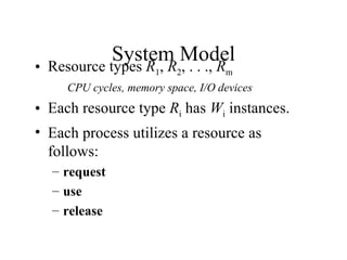 System Model
• Resource types R1, R2, . . ., Rm
     CPU cycles, memory space, I/O devices
• Each resource type Ri has Wi instances.
• Each process utilizes a resource as
  follows:
  – request
  – use
  – release
 