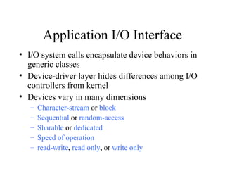 Application I/O Interface
• I/O system calls encapsulate device behaviors in
  generic classes
• Device-driver layer hides differences among I/O
  controllers from kernel
• Devices vary in many dimensions
   –   Character-stream or block
   –   Sequential or random-access
   –   Sharable or dedicated
   –   Speed of operation
   –   read-write, read only, or write only
 