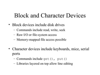Block and Character Devices
• Block devices include disk drives
   – Commands include read, write, seek
   – Raw I/O or file-system access
   – Memory-mapped file access possible

• Character devices include keyboards, mice, serial
  ports
   – Commands include get(), put()
   – Libraries layered on top allow line editing
 