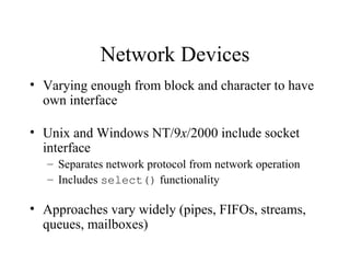 Network Devices
• Varying enough from block and character to have
  own interface

• Unix and Windows NT/9x/2000 include socket
  interface
   – Separates network protocol from network operation
   – Includes select() functionality

• Approaches vary widely (pipes, FIFOs, streams,
  queues, mailboxes)
 