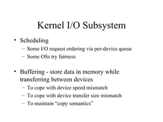 Kernel I/O Subsystem
• Scheduling
   – Some I/O request ordering via per-device queue
   – Some OSs try fairness

• Buffering - store data in memory while
  transferring between devices
   – To cope with device speed mismatch
   – To cope with device transfer size mismatch
   – To maintain “copy semantics”
 