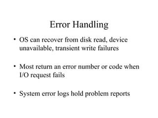 Error Handling
• OS can recover from disk read, device
  unavailable, transient write failures

• Most return an error number or code when
  I/O request fails

• System error logs hold problem reports
 