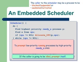An Embedded Scheduler Scheduler () {  do {  Find highest priority  ready_a  process p;  Find a free  cpu ;  if ( cpu  != NIL)  Allocate_CPU (p, cpu );  } while ( cpu  != NIL);  do {  Find highest priority  ready_a  process p;  Find lowest priority running process q;  if (Priority(p) > Priority(q))  Preempt (p,q);  } while (Priority(p) > Priority(q)); if (self->Status.Type!=’running’)  Preempt (p,self);  } The  caller  to the  scheduler  may be a process to be blocked / suspended  or awakened / activated To  preempt  low-priority  running  processes by high-priority  ready_a  ones. If the caller is going to be  idled ,  preempt   itself . 