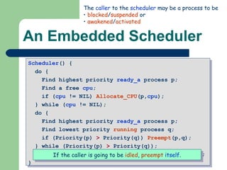 An Embedded Scheduler Scheduler () {  do {  Find highest priority  ready_a  process p;  Find a free  cpu ;  if ( cpu  != NIL)  Allocate_CPU (p, cpu );  } while ( cpu  != NIL);  do {  Find highest priority  ready_a  process p;  Find lowest priority  running  process q;  if (Priority(p)  >  Priority(q))  Preempt (p,q);  } while (Priority(p)  >  Priority(q)); if (self->Status.Type!=’running’)  Preempt (p,self);  } The  caller  to the  scheduler  may be a process to be blocked / suspended  or awakened / activated If the caller is going to be  idled ,  preempt   itself . 