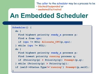 An Embedded Scheduler Scheduler () {  do {  Find highest priority  ready_a  process p;  Find a free  cpu ;  if ( cpu  != NIL)  Allocate_CPU (p, cpu );  } while ( cpu  != NIL);  do {  Find highest priority  ready_a  process p;  Find lowest priority  running  process q;  if (Priority(p)  >  Priority(q))  Preempt (p,q);  } while (Priority(p)  >  Priority(q)); if (self->Status.Type != ’ running ’)  Preempt (p,self);  } The  caller  to the  scheduler  may be a process to be blocked / suspended  or awakened / activated 
