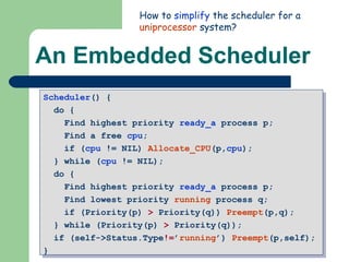 An Embedded Scheduler Scheduler () {  do {  Find highest priority  ready_a  process p;  Find a free  cpu ;  if ( cpu  != NIL)  Allocate_CPU (p, cpu );  } while ( cpu  != NIL);  do {  Find highest priority  ready_a  process p;  Find lowest priority  running  process q;  if (Priority(p)  >  Priority(q))  Preempt (p,q);  } while (Priority(p)  >  Priority(q)); if (self->Status.Type != ’ running ’)  Preempt (p,self);  } How to  simplify  the scheduler for a  uniprocessor  system?  