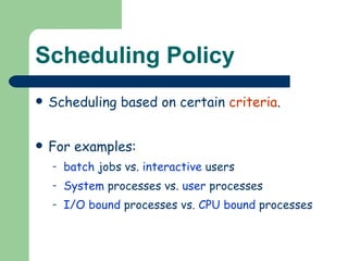 Scheduling Policy Scheduling based on certain  criteria . For examples: batch  jobs vs.  interactive  users System  processes vs.  user  processes I/O bound  processes vs.  CPU bound  processes 