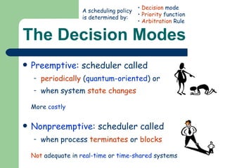 The Decision Modes Preemptive : scheduler called periodically  ( quantum-oriented ) or  when system  state changes More  costly Nonpreemptive : scheduler called when process  terminates  or  blocks Not  adequate in  real-time  or  time-shared  systems Decision  mode Priority  function Arbitration  Rule A scheduling policy is determined by: 
