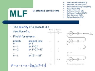 MLF The  priority  of a process is a function of  a . Find   P   for given   a :  priority   attained time n a <T n  – 1   a <T+ 2 T n  – 2   a <T+ 2 T+ 4 T . . .  . . . n – i  a < (2 i+1 – 1) T First-In/First-Out (FIFO) Shortest-Job-First (SJF) Shortest-Remaining-Time (SRT) Round-Robin (RR) Multilevel Priority (ML) Multilevel Feedback (MLF) Rate Monotonic (RM) Earliest Deadline (EDF) a : attained service time P  =  n  –  i  =  n  –   lg 2 ( a / T +1)  