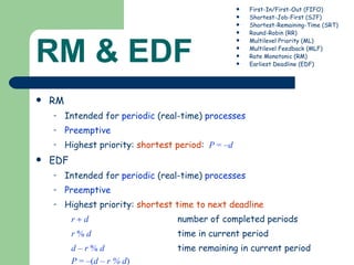 RM & EDF RM Intended for  periodic  (real-time)  processes Preemptive   Highest priority:  shortest period :   P  = – d EDF Intended for  periodic  (real-time)  processes Preemptive   Highest priority:  shortest time to next deadline r    d   number of completed periods r  %  d   time in current period d – r  %  d   time remaining in current period P  = –( d – r % d )   First-In/First-Out (FIFO) Shortest-Job-First (SJF) Shortest-Remaining-Time (SRT) Round-Robin (RR) Multilevel Priority (ML) Multilevel Feedback (MLF) Rate Monotonic (RM) Earliest Deadline (EDF) 