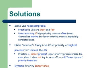 Solutions Make CSs  nonpreemptable Practical  is CSs are  short  and  few Unsatisfactory   if  high-priority process  often  found themselves  waiting  for lower-priority process, especially unrelated ones. Naïve “solution”: Always run CS at priority of  highest process  that  shares  the  CS Problem:  p 1   cannot   preempt  lower-priority process inside CS,  even  when it does  not  try to enter CS -- a  different form of priority inversion . Dynamic  Priority  Inheritance See Next 