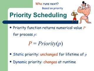 Priority Scheduling Priority function returns numerical value  P  for process  p : P  =  Priority ( p ) Static  priority:  unchanged  for lifetime of  p Dynamic  priority:  changes  at runtime Who  runs next? Based on priority 
