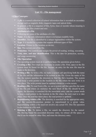 Operating System Handout
Unit VI – File management
1.Files Concepts:
 A file is a named collection of related information that is recorded on secondary
storage such as magnetic disks, magnetic tapes and optical disks.
 In general, a file is a sequence of bits, bytes, lines or records whose meaning is
defined by the files creator and user.
 Attributes of a File
 Following are some of the attributes of a file:
 Name . It is the only information which is in human-readable form.
 Identifier. The file is identified by a unique tag(number) within file system.
 Type. It is needed for systems that support different types of files.
 Location. Pointer to file location on device.
 Size. The current size of the file.
 Protection. This controls and assigns the power of reading, writing, executing.
 Time, date, and user identification. This is the data for protection, security,
and usage monitoring
 File Operation
 The operating system must do to perform basic file operations given below.
 Creating a file: Two steps are necessary to create a file. First, space in the file
system must be found for the file. Second, an entry for the new file must be
made in the directory.
 Writing a file: To write a file, we make a system call specifying both the name
of the file and the information to be written to the file. Given the name of the
file, the system searches the directory to find the file's location. The system
must keep a write pointer to the location in the file where the next write is to
take place. The write pointer must be updated whenever a write occurs.
 Reading a file: To read from a file, we use a system call that specifies the name
of the file and where (in memory) the next block of the file should be put.
Again, the directory is searched for the associated entry, and the system needs
to keep a read pointer to the location in the file where the next read is to take
place. Once the read has taken place, the read pointer is updated.
 Repositioning within a file: The directory is searched for the appropriate entry,
and the current-file-position pointer is repositioned to a given value.
Repositioning within a file need not involve any actual I/O. This file operation
is also known as a file seek.
 Deleting a file. To delete a file, we search the directory for the named
file. Having found the associated directory entry, we release all file space, so
that it can be reused bv other files, and erase the directory entry.
Mr. V.N.Kukre
Page 1 of
17
 