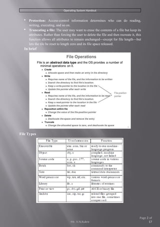 Operating System Handout
 Protection: Access-control information determines who can do reading,
writing, executing, and so on.
 Truncating a file: The user may want to erase the contents of a file but keep its
attributes. Rather than forcing the user to delete the file and then recreate it, this
function allows all attributes to remain unchanged—except for file length—but
lets the tile be reset to length zero and its file space released.
In brief
File Types
Mr. V.N.Kukre
Page 2 of
17
 