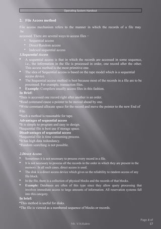 Mr. V.N.Kukre
Page 4 of
17
Operating System Handout
2. File Access method
File access mechanism refers to the manner in which the records of a file may
be
accessed. There are several ways to access files −
 Sequential access
 Direct/Random access
 Indexed sequential access
1.Sequential Access
 A sequential access is that in which the records are accessed in some sequence,
i.e., the information in the file is processed in order, one record after the other.
This access method is the most primitive one.
 The idea of Sequential access is based on the tape model which is a sequential
access device.
 The Sequential access method is best because most of the records in a file are to be
processed. For example, transaction files.
 Example: Compilers usually access files in this fashion.
In Brief:
Data is accessed one record right after another is an order.
Read command cause a pointer to be moved ahead by one.
Write command allocate space for the record and move the pointer to the new End of
File.
Such a method is reasonable for tape.
Advantages of sequential access
It is simple to program and easy to design.
Sequential file is best use if storage space.
Disadvantages of sequential access
Sequential file is time consuming process.
It has high data redundancy.
Random searching is not possible.
2.Direct Access
 Sometimes it is not necessary to process every record in a file.
 It is not necessary to process all the records in the order in which they are present in the
memory. In all such cases, direct access is used.
 The disk is a direct access device which gives us the reliability to random access of any
file block.
 In the file, there is a collection of physical blocks and the records of that blocks.
 Example: Databases are often of this type since they allow query processing that
involves immediate access to large amounts of information. All reservation systems fall
into this category.
In brief:
This method is useful for disks.
The file is viewed as a numbered sequence of blocks or records.
 