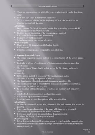 Mr. V.N.Kukre
Page 5 of
17
Operating System Handout
 There are no restrictions on which blocks are read/written, it can be dobe in any
order.
 User now says "read n" rather than "read next".
 "n" is a number relative to the beginning of file, not relative to an
absolute physical disk location.
Advantages:
 Direct access file helps in online transaction processing system (OLTP)
like online railway reservation system.
 In direct access file, sorting of the records are not required.
 It accesses the desired records immediately.
 It updates several files quickly.
 It has better control over record allocation.
Disadvantages:
 Direct access file does not provide backup facility.
 It is expensive.
 It has less storage space as compared to sequential file.
3. Indexed Sequential Access
 The index sequential access method is a modification of the direct access
method.
 Basically, it is kind of combination of both the sequential access as well as
direct access.
 The main idea of this method is to first access the file directly and then it
accesses
sequentially.
 In this access method, it is necessary for maintaining an index.
 The index is nothing but a pointer to a block.
 The direct access of the index is made to access a record in a file.
 The information which is obtained from this access is used to access the file.
Sometimes the indexes are very big.
 So to maintain all these hierarchies of indexes are built in which one direct
access
of an index leads to information of another index access.
 It is built on top of Sequential access.
 It uses an Index to control the pointer while accessing files.
Advantages:
 In indexed sequential access file, sequential file and random file access is
possible.
 It accesses the records very fast if the index table is properly organized.
 The records can be inserted in the middle of the file.
 It provides quick access for sequential and direct processing.
 It reduces the degree of the sequential search.
Disadvantages:
 Indexed sequential access file requires unique keys and periodic reorganization.
 Indexed sequential access file takes longer time to search the index for the data
access or retrieval.
 