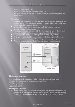 Operating System Handout
 It requires more storage space.
 It is expensive because it requires special software.
 It is less efficient in the use of storage space as compared to other file
organizations.
Swapping:
 Swapping is a mechanism in which a process can be swapped temporarily out
of main memory (or move) to secondary storage (disk) and make that
memory available to other processes.
 At some later time, the system swaps back the process from the
secondary storage to main memory.
 Though performance is usually affected by swapping process but it helps
in running multiple and big processes in parallel and that's the reason
 Swapping is also known as a technique for memory compaction.
 Swap space is a space on hard disk which is a substitute of physical memory.
 It is used as virtual memory which contains process memory image.
 Whenever our computer run short of physical memory it uses its virtual
memory and stores information in memory on disk.
File Space Allocation:
Files are allocated disk spaces by operating system. Operating systems deploy
following three main ways to allocate disk space to files.
Contiguous Allocation
Linked Allocation
Indexed Allocation
1.Contiguous Allocation
 In this scheme, each file occupies a contiguous set of blocks on the disk. For
example, if a file requires n blocks and is given a block b as the starting
location, then the blocks assigned to the file will be: b, b+1, b+2,……b+n-1.
Mr. V.N.Kukre
Page 6 of
17
 