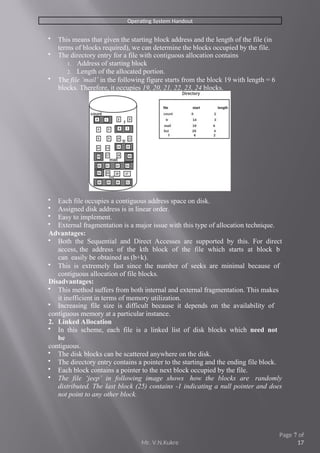 Operating System Handout
 This means that given the starting block address and the length of the file (in
terms of blocks required), we can determine the blocks occupied by the file.
 The directory entry for a file with contiguous allocation contains
1. Address of starting block
2. Length of the allocated portion.
 The file ‘mail’ in the following figure starts from the block 19 with length = 6
blocks. Therefore, it occupies 19, 20, 21, 22, 23, 24 blocks.
 Each file occupies a contiguous address space on disk.
 Assigned disk address is in linear order.
 Easy to implement.
 External fragmentation is a major issue with this type of allocation technique.
Advantages:
 Both the Sequential and Direct Accesses are supported by this. For direct
access, the address of the kth block of the file which starts at block b
can easily be obtained as (b+k).
 This is extremely fast since the number of seeks are minimal because of
contiguous allocation of file blocks.
Disadvantages:
 This method suffers from both internal and external fragmentation. This makes
it inefficient in terms of memory utilization.
 Increasing file size is difficult because it depends on the availability of
contiguous memory at a particular instance.
2. Linked Allocation
 In this scheme, each file is a linked list of disk blocks which need not
be
contiguous.
 The disk blocks can be scattered anywhere on the disk.
 The directory entry contains a pointer to the starting and the ending file block.
 Each block contains a pointer to the next block occupied by the file.
 The file ‘jeep’ in following image shows how the blocks are randomly
distributed. The last block (25) contains -1 indicating a null pointer and does
not point to any other block.
Mr. V.N.Kukre
Page 7 of
17
 