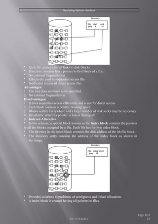 Operating System Handout
 Each file carries a list of links to disk blocks.
 Directory contains link / pointer to first block of a file.
 No external fragmentation
 Effectively used in sequential access file.
 Inefficient in case of direct access file.
Advantages:
1. File size does not have to be specified.
2. No external fragmentation.
Disadvantages:
1. It does sequential access efficiently and is not for direct access
2. Each block contains a pointer, wasting space
3. Blocks scatter everywhere and a large number of disk seeks may be necessary
4. Reliability: what if a pointer is lost or damaged?
3. Indexed Allocation
 In this scheme, a special block known as the Index block contains the pointers
to all the blocks occupied by a file. Each file has its own index block.
 The ith entry in the index block contains the disk address of the ith file block.
 The directory entry contains the address of the index block as shown in
the image:
 Provides solutions to problems of contiguous and linked allocation.
 A index block is created having all pointers to files.
Mr. V.N.Kukre
Page 8 of
17
 