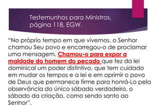 “No próprio tempo em que vivemos, o Senhor
chamou Seu povo e encarregou-o de proclamar
uma mensagem. Chamou-o para expor a
maldade do homem do pecado que fez da lei
dominical um poder distintivo, que tem cuidado
em mudar os tempos e a lei e em oprimir o povo
de Deus que permanece firme para honrá-Lo pela
observância do único sábado verdadeiro, o
sábado da criação, como sendo santo ao
Senhor”.
Testemunhos para Ministros,
página 118, EGW.
 