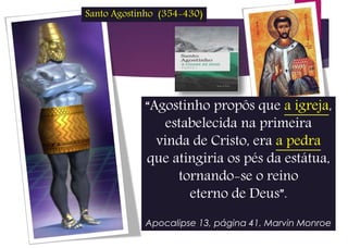 “Agostinho propôs que a igreja,
estabelecida na primeira
vinda de Cristo, era a pedra
que atingiria os pés da estátua,
tornando-se o reino
eterno de Deus”.
Apocalipse 13, página 41, Marvin Monroe
Santo Agostinho (354-430)
 