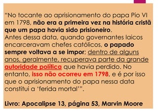 “No tocante ao aprisionamento do papa Pio VI
em 1798, não era a primeira vez na história cristã
que um papa havia sido prisioneiro.
Antes dessa data, quando governantes laicos
encarceravam chefes católicos, o papado
sempre voltava a se impor; dentro de alguns
anos, geralmente, recuperava parte da grande
autoridade política que havia perdido. No
entanto, isso não ocorreu em 1798, e é por isso
que o aprisionamento do papa nessa data
constitui a ‘ferida mortal’”.
Livro: Apocalipse 13, página 53, Marvin Moore
 