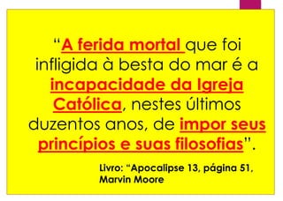 “A ferida mortal que foi
infligida à besta do mar é a
incapacidade da Igreja
Católica, nestes últimos
duzentos anos, de impor seus
princípios e suas filosofias”.
Livro: “Apocalipse 13, página 51,
Marvin Moore
 