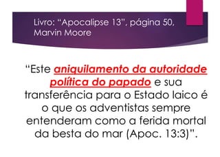 “Este aniquilamento da autoridade
política do papado e sua
transferência para o Estado laico é
o que os adventistas sempre
entenderam como a ferida mortal
da besta do mar (Apoc. 13:3)”.
Livro: “Apocalipse 13”, página 50,
Marvin Moore
 