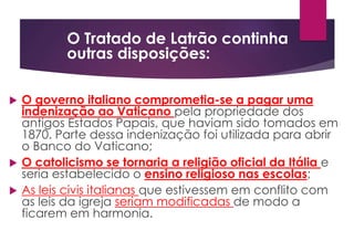  O governo italiano comprometia-se a pagar uma
indenização ao Vaticano pela propriedade dos
antigos Estados Papais, que haviam sido tomados em
1870. Parte dessa indenização foi utilizada para abrir
o Banco do Vaticano;
 O catolicismo se tornaria a religião oficial da Itália e
seria estabelecido o ensino religioso nas escolas;
 As leis civis italianas que estivessem em conflito com
as leis da igreja seriam modificadas de modo a
ficarem em harmonia.
O Tratado de Latrão continha
outras disposições:
 