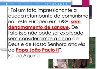 “Foi um fato impressionante a
queda retumbante do comunismo
no Leste Europeu em 1989, sem
derramamento de sangue. De
fato isso não pode ser explicado
sem considerarmos a ação de
Deus e de Nossa Senhora através
do Papa João Paulo II”.
Felipe Aquino
 
