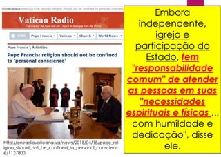 http://en.radiovaticana.va/news/2015/04/18/pope_rel
igion_should_not_be_confined_to_personal_conscienc
e/1137800
O desenvolvimento
ordenado de ", uma
sociedade pluralista civil
pressupõe" que o
"autêntico espírito da
religião" não deve ser
"confinado" para
"consciência pessoal,
mas que o seu papel
significativo na
construção da
sociedade é
reconhecido", disse
Francisco Papa em seu
discurso para o
presidente italiano.
Embora
independente,
igreja e
participação do
Estado, tem
"responsabilidade
comum" de atender
as pessoas em suas
"necessidades
espirituais e físicas ...
com humildade e
dedicação", disse
ele.
 