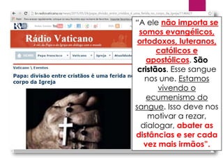 “A ele não importa se
somos evangélicos,
ortodoxos, luteranos,
católicos e
apostólicos. São
cristãos. Esse sangue
nos une. Estamos
vivendo o
ecumenismo do
sangue. Isso deve nos
motivar a rezar,
dialogar, abater as
distâncias e ser cada
vez mais irmãos”.
 