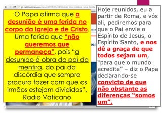 Hoje reunidos, eu a
partir de Roma, e vós
ali, pediremos para
que o Pai envie o
Espírito de Jesus, o
Espírito Santo, e nos
dê a graça de que
todos sejam um,
“para que o mundo
acredite” – diz o Papa
declarando-se
convicto de que
não obstante as
diferenças “somos
um”.
O Papa afirma que a
desunião é uma ferida no
corpo da Igreja e de Cristo.
Uma ferida que “não
queremos que
permaneça”, pois “a
desunião é obra do pai da
mentira, do pai da
discórdia que sempre
procura fazer com que os
irmãos estejam divididos”.
Radio Vaticano
 
