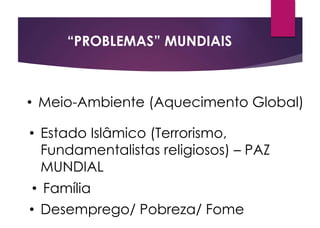 “PROBLEMAS” MUNDIAIS
• Meio-Ambiente (Aquecimento Global)
• Estado Islâmico (Terrorismo,
Fundamentalistas religiosos) – PAZ
MUNDIAL
• Família
• Desemprego/ Pobreza/ Fome
 