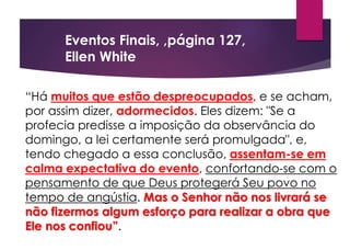 “Há muitos que estão despreocupados, e se acham,
por assim dizer, adormecidos. Eles dizem: "Se a
profecia predisse a imposição da observância do
domingo, a lei certamente será promulgada", e,
tendo chegado a essa conclusão, assentam-se em
calma expectativa do evento, confortando-se com o
pensamento de que Deus protegerá Seu povo no
tempo de angústia. Mas o Senhor não nos livrará se
não fizermos algum esforço para realizar a obra que
Ele nos confiou”.
Eventos Finais, ,página 127,
Ellen White
 