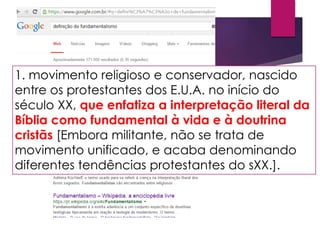 1. movimento religioso e conservador, nascido
entre os protestantes dos E.U.A. no início do
século XX, que enfatiza a interpretação literal da
Bíblia como fundamental à vida e à doutrina
cristãs [Embora militante, não se trata de
movimento unificado, e acaba denominando
diferentes tendências protestantes do sXX.].
 