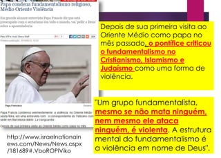 http://www.israelnationaln
ews.com/News/News.aspx
/181689#.VboROPlViko
Depois de sua primeira visita ao
Oriente Médio como papa no
mês passado, o pontífice criticou
o fundamentalismo no
Cristianismo, Islamismo e
Judaísmo como uma forma de
violência.
"Um grupo fundamentalista,
mesmo se não mata ninguém,
nem mesmo ele ataca
ninguém, é violenta. A estrutura
mental do fundamentalismo é
a violência em nome de Deus".
 