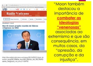 “Moon também
destacou a
importância de
combater as
ideologias
“venenosas”
associadas ao
extremismo e que são
consequência, em
muitos casos, da
“opressão, da
corrupção e da
injustiça”.
http://br.radiovaticana.va/news/2015/02/21/ban_ki-
moon_prop%C3%B5e_reuni%C3%A3o_de_l%C3%AD
deres_religiosos_na_onu/1124792
 