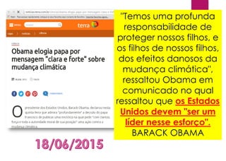 "Temos uma profunda
responsabilidade de
proteger nossos filhos, e
os filhos de nossos filhos,
dos efeitos danosos da
mudança climática",
ressaltou Obama em
comunicado no qual
ressaltou que os Estados
Unidos devem "ser um
líder nesse esforço".
BARACK OBAMA
 