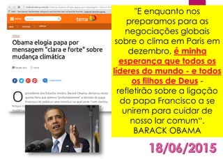"E enquanto nos
preparamos para as
negociações globais
sobre o clima em Paris em
dezembro, é minha
esperança que todos os
líderes do mundo - e todos
os filhos de Deus -
refletirão sobre a ligação
do papa Francisco a se
unirem para cuidar de
nosso lar comum“.
BARACK OBAMA
 