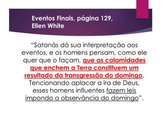 “Satanás dá sua interpretação aos
eventos, e os homens pensam, como ele
quer que o façam, que as calamidades
que enchem a Terra constituem um
resultado da transgressão do domingo.
Tencionando aplacar a ira de Deus,
esses homens influentes fazem leis
impondo a observância do domingo”.
Eventos Finais, página 129,
Ellen White
 
