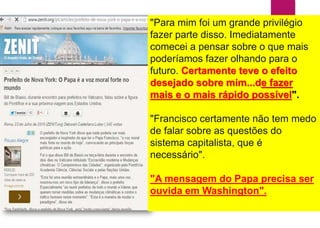 "Para mim foi um grande privilégio
fazer parte disso. Imediatamente
comecei a pensar sobre o que mais
poderíamos fazer olhando para o
futuro. Certamente teve o efeito
desejado sobre mim...de fazer
mais e o mais rápido possível".
"Francisco certamente não tem medo
de falar sobre as questões do
sistema capitalista, que é
necessário".
"A mensagem do Papa precisa ser
ouvida em Washington".
 