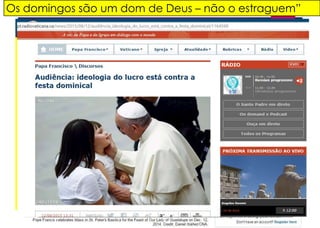 Os domingos são um dom de Deus – não o estraguem”
“O tempo do repouso,
sobretudo aquele
dominical, é destinado a
nós para que possamos
usufruir daquilo que não se
produz e não se consome,
não se compra e não se
vende”. Papa Francisco.
“A família é dotada de uma
competência extraordinária para
compreender, endereçar e sustentar
o autêntico valor do tempo de festa
e em particular do domingo. Não é
com certeza um acaso que as festas
onde participa toda a família são as
que correm melhor! – afirmou o Santo
Padre
 