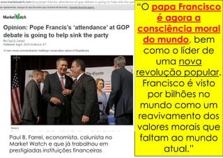“O papa Francisco
é agora a
consciência moral
do mundo, bem
como o líder de
uma nova
revolução popular.
Francisco é visto
por bilhões no
mundo como um
reavivamento dos
valores morais que
faltam ao mundo
atual.”
Paul B. Farrel, economista, colunista no
Market Watch e que já trabalhou em
prestigiadas instituições financeiras
 