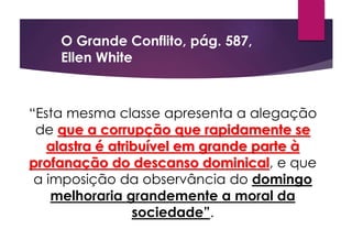 “Esta mesma classe apresenta a alegação
de que a corrupção que rapidamente se
alastra é atribuível em grande parte à
profanação do descanso dominical, e que
a imposição da observância do domingo
melhoraria grandemente a moral da
sociedade”.
O Grande Conflito, pág. 587,
Ellen White
 